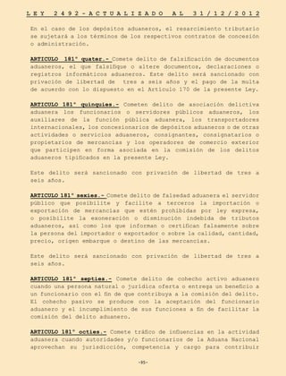 -95-
L E Y 2 4 9 2 - A C T U A L I Z A D O A L 3 1 / 1 2 / 2 0 1 2
-95-
En el caso de los depósitos aduaneros, el resarcimiento tributario
se sujetará a los términos de los respectivos contratos de concesión
o administración.
ARTICULO 181º quater.- Comete delito de falsificación de documentos
aduaneros, el que falsifique o altere documentos, declaraciones o
registros informáticos aduaneros. Este delito será sancionado con
privación de libertad de tres a seis años y el pago de la multa
de acuerdo con lo dispuesto en el Artículo 170 de la presente Ley.
ARTICULO 181º quinquies.- Cometen delito de asociación delictiva
aduanera los funcionarios o servidores públicos aduaneros, los
auxiliares de la función pública aduanera, los transportadores
internacionales, los concesionarios de depósitos aduaneros o de otras
actividades o servicios aduaneros, consignantes, consignatarios o
propietarios de mercancías y los operadores de comercio exterior
que participen en forma asociada en la comisión de los delitos
aduaneros tipificados en la presente Ley.
Este delito será sancionado con privación de libertad de tres a
seis años.
ARTICULO 181º sexies.- Comete delito de falsedad aduanera el servidor
público que posibilite y facilite a terceros la importación o
exportación de mercancías que estén prohibidas por ley expresa,
o posibilite la exoneración o disminución indebida de tributos
aduaneros, así como los que informan o certifican falsamente sobre
la persona del importador o exportador o sobre la calidad, cantidad,
precio, origen embarque o destino de las mercancías.
Este delito será sancionado con privación de libertad de tres a
seis años.
ARTICULO 181º septies.- Comete delito de cohecho activo aduanero
cuando una persona natural o jurídica oferta o entrega un beneficio a
un funcionario con el fin de que contribuya a la comisión del delito.
El cohecho pasivo se produce con la aceptación del funcionario
aduanero y el incumplimiento de sus funciones a fin de facilitar la
comisión del delito aduanero.
ARTICULO 181º octies.- Comete tráfico de influencias en la actividad
aduanera cuando autoridades y/o funcionarios de la Aduana Nacional
aprovechan su jurisdicción, competencia y cargo para contribuir
 