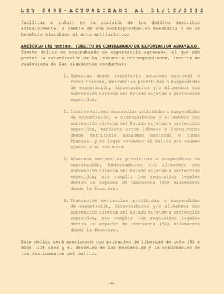 -96-
L E Y 2 4 9 2 - A C T U A L I Z A D O A L 3 1 / 1 2 / 2 0 1 2
-96-
facilitar o influir en la comisión de los delitos descritos
anteriormente, a cambio de una contraprestación monetaria o de un
beneficio vinculado al acto antijurídico.
ARTÍCULO 181 nonies. (DELITO DE CONTRABANDO DE EXPORTACION AGRAVADO).
Comete delito de contrabando de exportación agravado, el que sin
portar la autorización de la instancia correspondiente, incurra en
cualquiera de las siguientes conductas:
1.	
Extraiga desde territorio aduanero nacional o
zonas francas, mercancías prohibidas o suspendidas
de exportación, hidrocarburos y/o alimentos con
subvención directa del Estado sujetas a protección
específica.
2. Intente extraer mercancías prohibidas o suspendidas
de exportación, e hidrocarburos y alimentos con
subvención directa del Estado sujetas a protección
específica, mediante actos idóneos o inequívocos
desde territorio aduanero nacional o zonas
francas, y no logre consumar el delito por causas
ajenas a su voluntad.
3.	
Almacene mercancías prohibidas o suspendidas de
exportación, hidrocarburos y/o alimentos con
subvención directa del Estado sujetas a protección
específica, sin cumplir los requisitos legales
dentro un espacio de cincuenta (50) kilómetros
desde la frontera.
4.	
Transporte mercancías prohibidas o suspendidas
de exportación, hidrocarburos y/o alimentos con
subvención directa del Estado sujetas a protección
específica, sin cumplir los requisitos legales
dentro un espacio de cincuenta (50) kilómetros
desde la frontera.
Este delito será sancionado con privación de libertad de ocho (8) a
doce (12) años y el decomiso de las mercancías y la confiscación de
los instrumentos del delito.
 