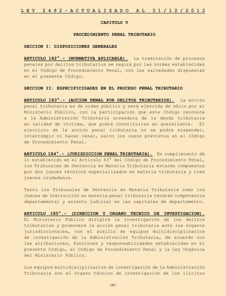 -97-
L E Y 2 4 9 2 - A C T U A L I Z A D O A L 3 1 / 1 2 / 2 0 1 2
-97-
CAPITULO V
PROCEDIMIENTO PENAL TRIBUTARIO
SECCION I: DISPOSICIONES GENERALES
ARTICULO 182°.- (NORMATIVA APLICABLE). La tramitación de procesos
penales por delitos tributarios se regirá por las normas establecidas
en el Código de Procedimiento Penal, con las salvedades dispuestas
en el presente Código.
SECCION II: ESPECIFICIDADES EN EL PROCESO PENAL TRIBUTARIO
ARTICULO 183°.- (ACCION PENAL POR DELITOS TRIBUTARIOS). La acción
penal tributaria es de orden público y será ejercida de oficio por el
Ministerio Público, con la participación que este Código reconoce
a la Administración Tributaria acreedora de la deuda tributaria
en calidad de víctima, que podrá constituirse en querellante. El
ejercicio de la acción penal tributaria no se podrá suspender,
interrumpir ni hacer cesar, salvo los casos previstos en el Código
de Procedimiento Penal.
ARTICULO 184°.- (JURISDICCION PENAL TRIBUTARIA). En cumplimiento de
lo establecido en el Artículo 43° del Código de Procedimiento Penal,
los Tribunales de Sentencia en Materia Tributaria estarán compuestos
por dos jueces técnicos especializados en materia tributaria y tres
jueces ciudadanos.
Tanto los Tribunales de Sentencia en Materia Tributaria como los
Jueces de Instrucción en materia penal tributaria tendrán competencia
departamental y asiento judicial en las capitales de departamento.
ARTICULO 185°.- (DIRECCION Y ORGANO TECNICO DE INVESTIGACION).
El Ministerio Público dirigirá la investigación de los delitos
tributarios y promoverá la acción penal tributaria ante los órganos
jurisdiccionales, con el auxilio de equipos multidisciplinarios
de investigación de la Administración Tributaria, de acuerdo con
las atribuciones, funciones y responsabilidades establecidas en el
presente Código, el Código de Procedimiento Penal y la Ley Orgánica
del Ministerio Público.
Los equipos multidisciplinarios de investigación de la Administración
Tributaria son el órgano técnico de investigación de los ilícitos
 