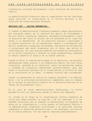 -98-
L E Y 2 4 9 2 - A C T U A L I Z A D O A L 3 1 / 1 2 / 2 0 1 2
-98-
tributarios, actuarán directamente o bajo dirección del Ministerio
Público.
La Administración Tributaria para el cumplimiento de sus funciones
podrá solicitar la colaboración de la Policía Nacional y del
Instituto de Investigaciones Forenses.
ARTICULO 186°.- (ACCION PREVENTIVA).
I. Cuando la Administración Tributaria Aduanera tenga conocimiento,
por cualquier medio, de la comisión del delito de contrabando o
de otro delito tributario aduanero, procederá directamente o bajo
la dirección del fiscal al arresto de los presentes en el lugar del
hecho, a la aprehensión de los presuntos autores o participes y
al comiso preventivo de las mercancías, medios e instrumentos del
delito, acumulará y asegurará las pruebas, ejecutará las diligencias
y actuaciones que serán dispuestas por el fiscal que dirija la
investigación, así como ejercerá amplias facultades de investigación
en la acción preventiva y durante la etapa preparatoria, pudiendo
al efecto requerir el auxilio de la fuerza pública.
Cuando el fiscal no hubiere participado en el operativo, las personas
aprehendidas serán puestas a su disposición dentro las ocho horas
siguientes, asimismo se le comunicará sobre las mercancías, medios
y unidades de transporte decomisados preventivamente, para que
asuma la dirección funcional de la investigación y solicite al Juez
de la Instrucción en lo Penal la medida cautelar que corresponda.
Cuando la aprehensión se realice en lugares distantes a la sede del
fiscal o de la autoridad jurisdiccional competente, para el cómputo
de los plazos se aplicará el término de la distancia previsto en el
Código de Procedimiento Civil.
En el caso de otras Administraciones Tributarias, la acción
preventiva sólo se ejercitará cuando el delito sea flagrante.
II. Cuando en la etapa de la investigación existan elementos de
juicio que hagan presumir la fuga del o de los imputados y si las
medidas cautelares que se adopten no garantizaran la presencia de
éstos en la investigación o juicio penal, el Ministerio Público o
la Administración Tributaria solicitarán a la autoridad judicial
competente la detención preventiva del o los imputados, con auxilio
de la fuerza pública, sin que aquello implique prejuzgamiento.
 