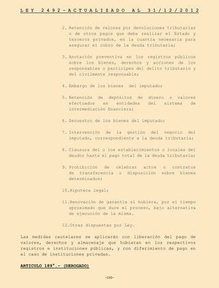 -100-
L E Y 2 4 9 2 - A C T U A L I Z A D O A L 3 1 / 1 2 / 2 0 1 2
-100-
2.	Retención de valores por devoluciones tributarias
o de otros pagos que deba realizar el Estado y
terceros privados, en la cuantía necesaria para
asegurar el cobro de la deuda tributaria;
3.	
Anotación preventiva en los registros públicos
sobre los bienes, derechos y acciones de los
responsables o participes del delito tributario y
del civilmente responsable;
4.	
Embargo de los bienes del imputado;
5.	
Retención de depósitos de dinero o valores
efectuados en entidades del sistema de
intermediación financiera;
6.	
Secuestro de los bienes del imputado;
7.	
Intervención de la gestión del negocio del
imputado, correspondiente a la deuda tributaria;
8.	Clausura del o los establecimientos o locales del
deudor hasta el pago total de la deuda tributaria;
9.	
Prohibición de celebrar actos o contratos
de transferencia o disposición sobre bienes
determinados;
10.Hipoteca legal;
11.Renovación de garantía si hubiera, por el tiempo
aproximado que dure el proceso, bajo alternativa
de ejecución de la misma.
12.Otras dispuestas por Ley.
Las medidas cautelares se aplicarán con liberación del pago de
valores, derechos y almacenaje que hubieran en los respectivos
registros e instituciones públicas, y con diferimiento de pago en
el caso de instituciones privadas.
ARTICULO 189°.- (DEROGADO)
 