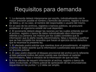 Requisitos para demanda 1. La demanda deberá interponerse por escrito, individualizando con la mayor precisión posible el nombre y domicilio del archivo, registro o banco de datos y, en su caso, el nombre del responsable o usuario del mismo. En el caso de los archivos, registros o bancos públicos, se procurará establecer el organismo estatal del cual dependen. 2. El accionante deberá alegar las razones por las cuales entiende que en el archivo, registro o banco de datos individualizado obra información referida a su persona; los motivos por los cuales considera que la información que le atañe resulta discriminatoria, falsa o inexacta y justificar que se han cumplido los recaudos que hacen al ejercicio de los derechos que le reconoce la presente ley. 3. El afectado podrá solicitar que mientras dure el procedimiento, el registro o banco de datos asiente que la información cuestionada está sometida a un proceso judicial. 4. El Juez podrá disponer el bloqueo provisional del archivo en lo referente al dato personal motivo del juicio cuando sea manifiesto el carácter discriminatorio, falso o inexacto de la información de que se trate. 5. A los efectos de requerir información al archivo, registro o banco de datos involucrado, el criterio judicial de apreciación de las circunstancias requeridas en los puntos 1 y 2 debe ser amplio. 