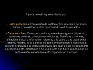 A partir de esta ley se entiende por:    -  Datos personales:  Información de cualquier tipo referida a personas físicas o de existencia ideal determinadas o determinables. -  Datos sensibles : Datos personales que revelan origen racial y étnico, opiniones políticas, convicciones religiosas, filosóficas o morales, afiliación sindical e información referente a la salud o a la vida sexual. Archivo, registro, base o banco de datos: Indistintamente, designan al conjunto organizado de datos personales que sean objeto de tratamiento o procesamiento, electrónico o no, cualquiera que fuere la modalidad de su formación, almacenamiento, organización o acceso. 