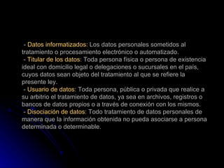 -  Datos informatizados:  Los datos personales sometidos al tratamiento o procesamiento electrónico o automatizado.  -  Titular de los datos : Toda persona física o persona de existencia ideal con domicilio legal o delegaciones o sucursales en el país, cuyos datos sean objeto del tratamiento al que se refiere la presente ley.  -  Usuario de datos : Toda persona, pública o privada que realice a su arbitrio el tratamiento de datos, ya sea en archivos, registros o bancos de datos propios o a través de conexión con los mismos.  -  Disociación de datos : Todo tratamiento de datos personales de manera que la información obtenida no pueda asociarse a persona determinada o determinable. 