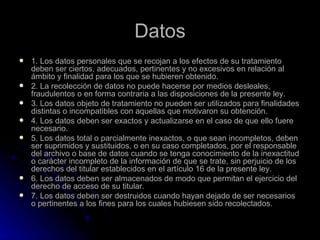 Datos 1. Los datos personales que se recojan a los efectos de su tratamiento deben ser ciertos, adecuados, pertinentes y no excesivos en relación al ámbito y finalidad para los que se hubieren obtenido.  2. La recolección de datos no puede hacerse por medios desleales, fraudulentos o en forma contraria a las disposiciones de la presente ley. 3. Los datos objeto de tratamiento no pueden ser utilizados para finalidades distintas o incompatibles con aquellas que motivaron su obtención. 4. Los datos deben ser exactos y actualizarse en el caso de que ello fuere necesario. 5. Los datos total o parcialmente inexactos, o que sean incompletos, deben ser suprimidos y sustituidos, o en su caso completados, por el responsable del archivo o base de datos cuando se tenga conocimiento de la inexactitud o carácter incompleto de la información de que se trate, sin perjuicio de los derechos del titular establecidos en el artículo 16 de la presente ley. 6. Los datos deben ser almacenados de modo que permitan el ejercicio del derecho de acceso de su titular. 7. Los datos deben ser destruidos cuando hayan dejado de ser necesarios o pertinentes a los fines para los cuales hubiesen sido recolectados. 