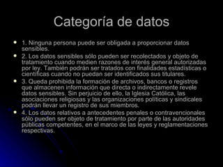 Categoría de datos 1. Ninguna persona puede ser obligada a proporcionar datos sensibles. 2. Los datos sensibles sólo pueden ser recolectados y objeto de tratamiento cuando medien razones de interés general autorizadas por ley. También podrán ser tratados con finalidades estadísticas o científicas cuando no puedan ser identificados sus titulares. 3. Queda prohibida la formación de archivos, bancos o registros que almacenen información que directa o indirectamente revele datos sensibles. Sin perjuicio de ello, la Iglesia Católica, las asociaciones religiosas y las organizaciones políticas y sindicales podrán llevar un registro de sus miembros. 4. Los datos relativos a antecedentes penales o contravencionales sólo pueden ser objeto de tratamiento por parte de las autoridades públicas competentes, en el marco de las leyes y reglamentaciones respectivas. 