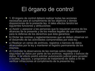 El órgano de control 1. El órgano de control deberá realizar todas las acciones necesarias para el cumplimiento de los objetivos y demás disposiciones de la presente ley. A tales efectos tendrá las siguientes funciones y atribuciones: a) Asistir y asesorar a las personas que lo requieran acerca de los alcances de la presente y de los medios legales de que disponen para la defensa de los derechos que ésta garantiza; b) Dictar las normas y reglamentaciones que se deben observar en el desarrollo de las actividades comprendidas por esta ley; c) Realizar un censo de archivos, registros o bancos de datos alcanzados por la ley y mantener el registro permanente de los mismos; d) Controlar la observancia de las normas sobre integridad y seguridad de datos por parte de los archivos, registros o bancos de datos. A tal efecto podrá solicitar autorización judicial para acceder a locales, equipos, o programas de tratamiento de datos a fin de verificar infracciones al cumplimiento de la presente ley; 