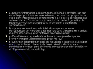 e) Solicitar información a las entidades públicas y privadas, las que deberán proporcionar los antecedentes, documentos, programas u otros elementos relativos al tratamiento de los datos personales que se le requieran. En estos casos, la autoridad deberá garantizar la seguridad y confidencialidad de la información y elementos suministrados; f) Imponer las sanciones administrativas que en su caso correspondan por violación a las normas de la presente ley y de las reglamentaciones que se dicten en su consecuencia; g) Constituirse en querellante en las acciones penales que se promovieran por violaciones a la presente ley; h) Controlar el cumplimiento de los requisitos y garantías que deben reunir los archivos o bancos de datos privados destinados a suministrar informes, para obtener la correspondiente inscripción en el Registro creado por esta ley. 