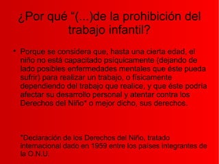 ¿Por qué “(...)de la prohibición del
trabajo infantil?

Porque se considera que, hasta una cierta edad, el
niño no está capacitado psíquicamente (dejando de
lado posibles enfermedades mentales que éste pueda
sufrir) para realizar un trabajo, o físicamente
dependiendo del trabajo que realice, y que éste podría
afectar su desarrollo personal y atentar contra los
Derechos del Niño* o mejor dicho, sus derechos.
*Declaración de los Derechos del Niño, tratado
internacional dado en 1959 entre los países integrantes de
la O.N.U.
 