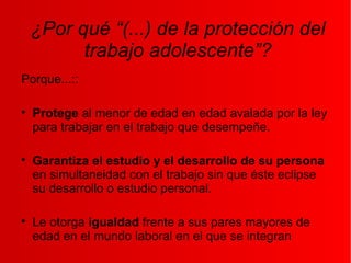 ¿Por qué “(...) de la protección del
trabajo adolescente”?
Porque...::

Protege al menor de edad en edad avalada por la ley
para trabajar en el trabajo que desempeñe.

Garantiza el estudio y el desarrollo de su persona
en simultaneidad con el trabajo sin que éste eclipse
su desarrollo o estudio personal.

Le otorga igualdad frente a sus pares mayores de
edad en el mundo laboral en el que se integran
 