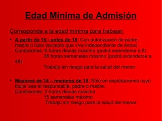 Edad Mínima de Admisión
Corresponde a la edad mínima para trabajar:

A partir de 16 - antes de 18: Con autorización de padre,
madre o tutor (excepto que viva independiente de éstos).
Condiciones: 6 horas diarias máximo (podrá extenderse a 8)
36 horas semanales máximo (podrá extenderse a
48)
Trabajo sin riesgo para la salud del menor.

Mayores de 14 – menores de 16: Sólo en explotaciones cuyo
titular sea el responsable, padre o madre.
Condiciones: 3 horas diarias máximo
15 semanales máximo
Trabajo sin riesgo para la salud del menor.
 