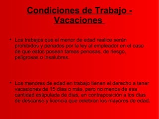 Condiciones de Trabajo -
Vacaciones

Los trabajos que el menor de edad realice serán
prohibidos y penados por la ley al empleador en el caso
de que estos posean tareas penosas, de riesgo,
peligrosas o insalubres.

Los menores de edad en trabajo tienen el derecho a tener
vacaciones de 15 días o más, pero no menos de esa
cantidad estipulada de días, en contraposición a los días
de descanso y licencia que celebran los mayores de edad.
 