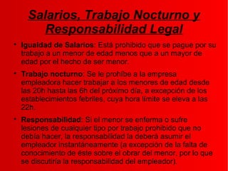 Salarios, Trabajo Nocturno y
Responsabilidad Legal

Igualdad de Salarios: Está prohibido que se pague por su
trabajo a un menor de edad menos que a un mayor de
edad por el hecho de ser menor.

Trabajo nocturno: Se le prohíbe a la empresa
empleadora hacer trabajar a los menores de edad desde
las 20h hasta las 6h del próximo día, a excepción de los
establecimientos febriles, cuya hora límite se eleva a las
22h.

Responsabilidad: Si el menor se enferma o sufre
lesiones de cualquier tipo por trabajo prohibido que no
debía hacer, la responsabilidad la deberá asumir el
empleador instantáneamente (a excepción de la falta de
conocimiento de éste sobre el obrar del menor, por lo que
se discutiría la responsabilidad del empleador).
 