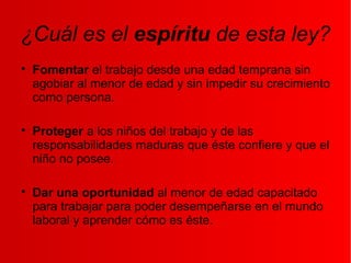 ¿Cuál es el espíritu de esta ley?

Fomentar el trabajo desde una edad temprana sin
agobiar al menor de edad y sin impedir su crecimiento
como persona.

Proteger a los niños del trabajo y de las
responsabilidades maduras que éste confiere y que el
niño no posee.

Dar una oportunidad al menor de edad capacitado
para trabajar para poder desempeñarse en el mundo
laboral y aprender cómo es éste.
 