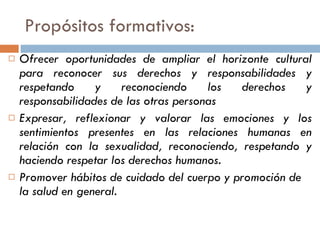 Propósitos formativos:  Ofrecer oportunidades de ampliar el horizonte cultural para reconocer sus derechos y responsabilidades y respetando y reconociendo los derechos y responsabilidades de las otras personas Expresar, reflexionar y valorar las emociones y los sentimientos presentes en las relaciones humanas en relación con la sexualidad, reconociendo, respetando y haciendo respetar los derechos humanos. Promover hábitos de cuidado del cuerpo y promoción de la salud en general. 