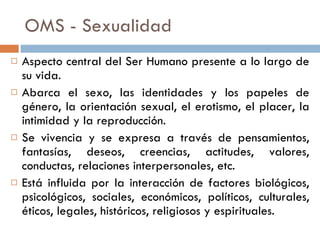 OMS - Sexualidad Aspecto central del Ser Humano presente a lo largo de su vida. Abarca el sexo, las identidades y los papeles de género, la orientación sexual, el erotismo, el placer, la intimidad y la reproducción.  Se vivencia y se expresa a través de pensamientos, fantasías, deseos, creencias, actitudes, valores, conductas, relaciones interpersonales, etc. Está influida por la interacción de factores biológicos, psicológicos, sociales, económicos, políticos, culturales, éticos, legales, históricos, religiosos y espirituales.  