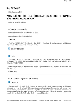 Page 1 of 6



Ley Nº 26417
  01 de Octubre de 2008

MOVILIDAD DE LAS PRESTACIONES DEL REGIMEN
PREVISIONAL PUBLICO
  Estado de la Norma: Vigente



  DATOS DE PUBLICACIÓN

  Fecha de Promulgación: 15 de Octubre de 2008

  Boletín Oficial: 16 de Octubre de 2008

  ASUNTO

  PRESTACIONES PREVISIONALES - Ley 26.417 - Movilidad de las Prestaciones del Régimen
Previsional Público. Ley Nº 24.241 modificación.

     GENERALIDADES



     TEMA

 SEGURIDAD SOCIAL-SISTEMA INTEGRADO DE JUBILACIONES Y PENSIONES-
REGIMEN DE REPARTO-DETERMINACION DEL HABER JUBILATORIO-MOVILIDAD DEL
HABER JUBILATORIO

  El Senado y Cámara de Diputados de la Nación Argentina reunidos en Congreso, etc. sancionan con
fuerza de Ley:

  SANCIONA:



  CAPITULO I - Disposiciones Generales

     Artículo 1:

  ARTICULO 1º - A partir de la vigencia de la presente ley, todas las prestaciones previsionales
otorgadas en virtud de la Ley 24.241, de regímenes nacionales generales anteriores a la misma y sus
modificatorias, de regímenes especiales derogados, o por las ex-cajas o institutos provinciales y
municipales de previsión cuyos regímenes fueron transferidos a la Nación se ajustarán conforme lo
establecido en el artículo 32 de la Ley 24.241 y sus modificatorias.



http://biblioteca.afip.gob.ar/gateway.dll/Normas/Leyes/ley_c_026417_2008_10_01.xml      02/02/2011
 