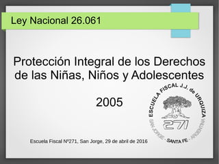 Ley Nacional 26.061
Protección Integral de los Derechos
de las Niñas, Niños y Adolescentes
2005
Escuela Fiscal Nº271, San Jorge, 29 de abril de 2016
 
