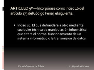 ARTICULO9º—Incorpórasecomoinciso16del
artículo173delCódigoPenal,elsiguiente:
 Inciso 16. El que defraudare a otro mediante
cualquier técnica de manipulación informática
que altere el normal funcionamiento de un
sistema informático o la transmisión de datos.
Escuela Superior de Policía Lic. Alejandra Pedano
 