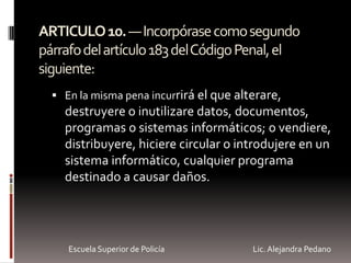 ARTICULO10.—Incorpórasecomosegundo
párrafodelartículo183delCódigoPenal,el
siguiente:
 En la misma pena incurrirá el que alterare,
destruyere o inutilizare datos, documentos,
programas o sistemas informáticos; o vendiere,
distribuyere, hiciere circular o introdujere en un
sistema informático, cualquier programa
destinado a causar daños.
Escuela Superior de Policía Lic. Alejandra Pedano
 