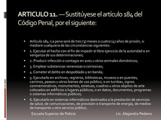ARTICULO11.—Sustitúyeseelartículo184del
CódigoPenal,porelsiguiente:
 Artículo 184: La pena será de tres (3) meses a cuatro (4) años de prisión, si
mediare cualquiera de las circunstancias siguientes:
 1. Ejecutar el hecho con el fin de impedir el libre ejercicio de la autoridad o en
venganza de sus determinaciones;
 2. Producir infección o contagio en aves u otros animales domésticos;
 3. Emplear substancias venenosas o corrosivas;
 4.Cometer el delito en despoblado y en banda;
 5. Ejecutarlo en archivos, registros, bibliotecas, museos o en puentes,
caminos, paseos u otros bienes de uso público; o en tumbas, signos
conmemorativos, monumentos, estatuas, cuadros u otros objetos de arte
colocados en edificios o lugares públicos; o en datos, documentos, programas
o sistemas informáticos públicos;
 6. Ejecutarlo en sistemas informáticos destinados a la prestación de servicios
de salud, de comunicaciones, de provisión o transporte de energía, de medios
de transporte u otro servicio público.
Escuela Superior de Policía Lic. Alejandra Pedano
 