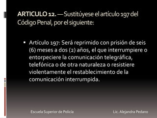 ARTICULO12.—Sustitúyeseelartículo197del
CódigoPenal,porelsiguiente:
 Artículo 197: Será reprimido con prisión de seis
(6) meses a dos (2) años, el que interrumpiere o
entorpeciere la comunicación telegráfica,
telefónica o de otra naturaleza o resistiere
violentamente el restablecimiento de la
comunicación interrumpida.
Escuela Superior de Policía Lic. Alejandra Pedano
 