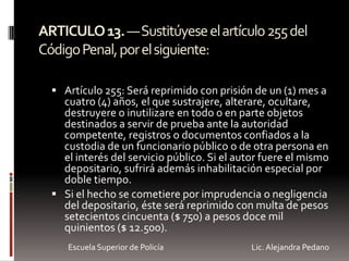 ARTICULO13.—Sustitúyeseelartículo255del
CódigoPenal,porelsiguiente:
 Artículo 255: Será reprimido con prisión de un (1) mes a
cuatro (4) años, el que sustrajere, alterare, ocultare,
destruyere o inutilizare en todo o en parte objetos
destinados a servir de prueba ante la autoridad
competente, registros o documentos confiados a la
custodia de un funcionario público o de otra persona en
el interés del servicio público. Si el autor fuere el mismo
depositario, sufrirá además inhabilitación especial por
doble tiempo.
 Si el hecho se cometiere por imprudencia o negligencia
del depositario, éste será reprimido con multa de pesos
setecientos cincuenta ($ 750) a pesos doce mil
quinientos ($ 12.500).
Escuela Superior de Policía Lic. Alejandra Pedano
 