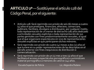 ARTICULO2º—Sustitúyeseelartículo128del
CódigoPenal,porelsiguiente:
 Artículo 128: Será reprimido con prisión de seis (6) meses a cuatro
(4) años el que produjere, financiare, ofreciere, comerciare,
publicare, facilitare, divulgare o distribuyere, por cualquier medio,
toda representación de un menor de dieciocho (18) años dedicado
a actividades sexuales explícitas o toda representación de sus
partes genitales con fines predominantemente sexuales, al igual
que el que organizare espectáculos en vivo de representaciones
sexuales explícitas en que participaren dichos menores.
 Será reprimido con prisión de cuatro (4) meses a dos (2) años el
que tuviere en su poder representaciones de las descriptas en el
párrafo anterior con fines inequívocos de distribución o
comercialización.
 Será reprimido con prisión de un (1) mes a tres (3) años el que
facilitare el acceso a espectáculos pornográficos o suministrare
material pornográfico a menores de catorce (14) años.
Escuela Superior de Policía Lic. Alejandra Pedano
 
