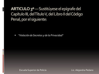 ARTICULO3º—Sustitúyeseelepígrafedel
CapítuloIII,delTítuloV,delLibroIIdelCódigo
Penal,porelsiguiente:
 "Violación de Secretos y de la Privacidad"
Escuela Superior de Policía Lic. Alejandra Pedano
 