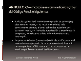 ARTICULO5º—Incorpórasecomoartículo153bis
delCódigoPenal,elsiguiente:
 Artículo 153 bis: Será reprimido con prisión de quince (15)
días a seis (6) meses, si no resultare un delito más
severamente penado, el que a sabiendas accediere por
cualquier medio, sin la debida autorización o excediendo la
que posea, a un sistema o dato informático de acceso
restringido.
 La pena será de un (1) mes a un (1) año de prisión cuando el
acceso fuese en perjuicio de un sistema o dato informático
de un organismo público estatal o de un proveedor de
servicios públicos o de servicios financieros.
Escuela Superior de Policía Lic. Alejandra Pedano
 