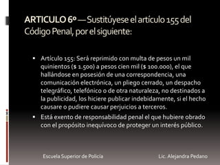 ARTICULO6º—Sustitúyeseelartículo155del
CódigoPenal,porelsiguiente:
 Artículo 155: Será reprimido con multa de pesos un mil
quinientos ($ 1.500) a pesos cien mil ($ 100.000), el que
hallándose en posesión de una correspondencia, una
comunicación electrónica, un pliego cerrado, un despacho
telegráfico, telefónico o de otra naturaleza, no destinados a
la publicidad, los hiciere publicar indebidamente, si el hecho
causare o pudiere causar perjuicios a terceros.
 Está exento de responsabilidad penal el que hubiere obrado
con el propósito inequívoco de proteger un interés público.
Escuela Superior de Policía Lic. Alejandra Pedano
 
