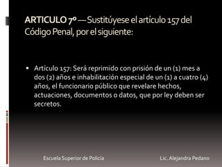 ARTICULO7º—Sustitúyeseelartículo157del
CódigoPenal,porelsiguiente:
 Artículo 157: Será reprimido con prisión de un (1) mes a
dos (2) años e inhabilitación especial de un (1) a cuatro (4)
años, el funcionario público que revelare hechos,
actuaciones, documentos o datos, que por ley deben ser
secretos.
Escuela Superior de Policía Lic. Alejandra Pedano
 