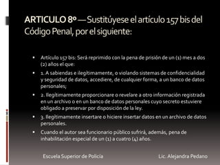 ARTICULO8º—Sustitúyeseelartículo157bisdel
CódigoPenal,porelsiguiente:
 Artículo 157 bis: Será reprimido con la pena de prisión de un (1) mes a dos
(2) años el que:
 1. A sabiendas e ilegítimamente, o violando sistemas de confidencialidad
y seguridad de datos, accediere, de cualquier forma, a un banco de datos
personales;
 2. Ilegítimamente proporcionare o revelare a otro información registrada
en un archivo o en un banco de datos personales cuyo secreto estuviere
obligado a preservar por disposición de la ley.
 3. Ilegítimamente insertare o hiciere insertar datos en un archivo de datos
personales.
 Cuando el autor sea funcionario público sufrirá, además, pena de
inhabilitación especial de un (1) a cuatro (4) años.
Escuela Superior de Policía Lic. Alejandra Pedano
 