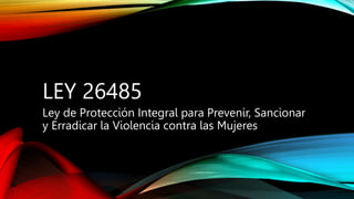 LEY 26485
Ley de Protección Integral para Prevenir, Sancionar
y Erradicar la Violencia contra las Mujeres
 