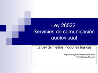 Ley 26522
Servicios de comunicación
audiovisual
La Ley de medios: nociones básicas
Régimen legal de la Radiodifusión
Prof. Daniela Pozzoni
 