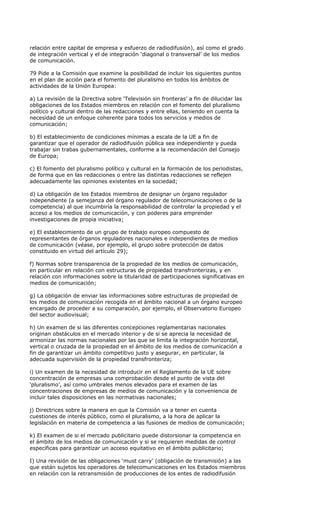 relación entre capital de empresa y esfuerzo de radiodifusión), así como el grado
de integración vertical y el de integración ‘diagonal o transversal’ de los medios
de comunicación.

79 Pide a la Comisión que examine la posibilidad de incluir los siguientes puntos
en el plan de acción para el fomento del pluralismo en todos los ámbitos de
actividades de la Unión Europea:

a) La revisión de la Directiva sobre ‘Televisión sin fronteras’ a fin de dilucidar las
obligaciones de los Estados miembros en relación con el fomento del pluralismo
político y cultural dentro de las redacciones y entre ellas, teniendo en cuenta la
necesidad de un enfoque coherente para todos los servicios y medios de
comunicación;

b) El establecimiento de condiciones mínimas a escala de la UE a fin de
garantizar que el operador de radiodifusión pública sea independiente y pueda
trabajar sin trabas gubernamentales, conforme a la recomendación del Consejo
de Europa;

c) El fomento del pluralismo político y cultural en la formación de los periodistas,
de forma que en las redacciones o entre las distintas redacciones se reflejen
adecuadamente las opiniones existentes en la sociedad;

d) La obligación de los Estados miembros de designar un órgano regulador
independiente (a semejanza del órgano regulador de telecomunicaciones o de la
competencia) al que incumbiría la responsabilidad de controlar la propiedad y el
acceso a los medios de comunicación, y con poderes para emprender
investigaciones de propia iniciativa;

e) El establecimiento de un grupo de trabajo europeo compuesto de
representantes de órganos reguladores nacionales e independientes de medios
de comunicación (véase, por ejemplo, el grupo sobre protección de datos
constituido en virtud del artículo 29);

f) Normas sobre transparencia de la propiedad de los medios de comunicación,
en particular en relación con estructuras de propiedad transfronterizas, y en
relación con informaciones sobre la titularidad de participaciones significativas en
medios de comunicación;

g) La obligación de enviar las informaciones sobre estructuras de propiedad de
los medios de comunicación recogida en el ámbito nacional a un órgano europeo
encargado de proceder a su comparación, por ejemplo, el Observatorio Europeo
del sector audiovisual;

h) Un examen de si las diferentes concepciones reglamentarias nacionales
originan obstáculos en el mercado interior y de si se aprecia la necesidad de
armonizar las normas nacionales por las que se limita la integración horizontal,
vertical o cruzada de la propiedad en el ámbito de los medios de comunicación a
fin de garantizar un ámbito competitivo justo y asegurar, en particular, la
adecuada supervisión de la propiedad transfronteriza;

i) Un examen de la necesidad de introducir en el Reglamento de la UE sobre
concentración de empresas una comprobación desde el punto de vista del
‘pluralismo’, así como umbrales menos elevados para el examen de las
concentraciones de empresas de medios de comunicación y la conveniencia de
incluir tales disposiciones en las normativas nacionales;

j) Directrices sobre la manera en que la Comisión va a tener en cuenta
cuestiones de interés público, como el pluralismo, a la hora de aplicar la
legislación en materia de competencia a las fusiones de medios de comunicación;

k) El examen de si el mercado publicitario puede distorsionar la competencia en
el ámbito de los medios de comunicación y si se requieren medidas de control
específicas para garantizar un acceso equitativo en el ámbito publicitario;

I) Una revisión de las obligaciones ‘must carry’ (obligación de transmisión) a las
que están sujetos los operadores de telecomunicaciones en los Estados miembros
en relación con la retransmisión de producciones de los entes de radiodifusión
 