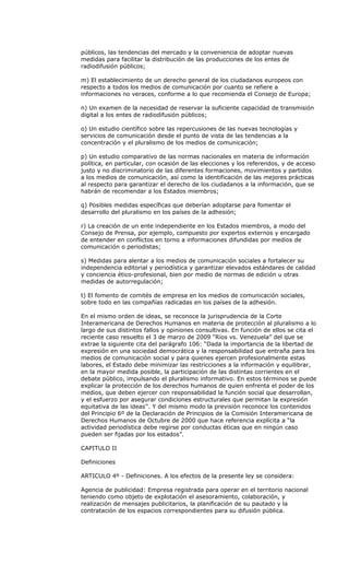 públicos, las tendencias del mercado y la conveniencia de adoptar nuevas
medidas para facilitar la distribución de las producciones de los entes de
radiodifusión públicos;

m) El establecimiento de un derecho general de los ciudadanos europeos con
respecto a todos los medios de comunicación por cuanto se refiere a
informaciones no veraces, conforme a lo que recomienda el Consejo de Europa;

n) Un examen de la necesidad de reservar la suficiente capacidad de transmisión
digital a los entes de radiodifusión públicos;

o) Un estudio científico sobre las repercusiones de las nuevas tecnologías y
servicios de comunicación desde el punto de vista de las tendencias a la
concentración y el pluralismo de los medios de comunicación;

p) Un estudio comparativo de las normas nacionales en materia de información
política, en particular, con ocasión de las elecciones y los referendos, y de acceso
justo y no discriminatorio de las diferentes formaciones, movimientos y partidos
a los medios de comunicación, así como la identificación de las mejores prácticas
al respecto para garantizar el derecho de los ciudadanos a la información, que se
habrán de recomendar a los Estados miembros;

q) Posibles medidas específicas que deberían adoptarse para fomentar el
desarrollo del pluralismo en los países de la adhesión;

r) La creación de un ente independiente en los Estados miembros, a modo del
Consejo de Prensa, por ejemplo, compuesto por expertos externos y encargado
de entender en conflictos en torno a informaciones difundidas por medios de
comunicación o periodistas;

s) Medidas para alentar a los medios de comunicación sociales a fortalecer su
independencia editorial y periodística y garantizar elevados estándares de calidad
y conciencia ético-profesional, bien por medio de normas de edición u otras
medidas de autorregulación;

t) El fomento de comités de empresa en los medios de comunicación sociales,
sobre todo en las compañías radicadas en los países de la adhesión.

En el mismo orden de ideas, se reconoce la jurisprudencia de la Corte
Interamericana de Derechos Humanos en materia de protección al pluralismo a lo
largo de sus distintos fallos y opiniones consultivas. En función de ellos se cita el
reciente caso resuelto el 3 de marzo de 2009 “Ríos vs. Venezuela” del que se
extrae la siguiente cita del parágrafo 106: “Dada la importancia de la libertad de
expresión en una sociedad democrática y la responsabilidad que entraña para los
medios de comunicación social y para quienes ejercen profesionalmente estas
labores, el Estado debe minimizar las restricciones a la información y equilibrar,
en la mayor medida posible, la participación de las distintas corrientes en el
debate público, impulsando el pluralismo informativo. En estos términos se puede
explicar la protección de los derechos humanos de quien enfrenta el poder de los
medios, que deben ejercer con responsabilidad la función social que desarrollan,
y el esfuerzo por asegurar condiciones estructurales que permitan la expresión
equitativa de las ideas’’. Y del mismo modo la previsión reconoce los contenidos
del Principio 6º de la Declaración de Principios de la Comisión Interamericana de
Derechos Humanos de Octubre de 2000 que hace referencia explícita a “la
actividad periodística debe regirse por conductas éticas que en ningún caso
pueden ser fijadas por los estados”.

CAPITULO II

Definiciones

ARTICULO 4º - Definiciones. A los efectos de la presente ley se considera:

Agencia de publicidad: Empresa registrada para operar en el territorio nacional
teniendo como objeto de explotación el asesoramiento, colaboración, y
realización de mensajes publicitarios, la planificación de su pautado y la
contratación de los espacios correspondientes para su difusión pública.
 