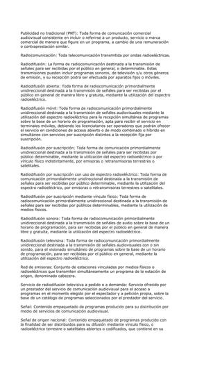 Publicidad no tradicional (PNT): Toda forma de comunicación comercial
audiovisual consistente en incluir o referirse a un producto, servicio o marca
comercial de manera que figure en un programa, a cambio de una remuneración
o contraprestación similar.

Radiocomunicación: Toda telecomunicación transmitida por ondas radioeléctricas.

Radiodifusión: La forma de radiocomunicación destinada a la transmisión de
señales para ser recibidas por el público en general, o determinable. Estas
transmisiones pueden incluir programas sonoros, de televisión y/u otros géneros
de emisión, y su recepción podrá ser efectuada por aparatos fijos o móviles.

Radiodifusión abierta: Toda forma de radiocomunicación primordialmente
unidireccional destinada a la transmisión de señales para ser recibidas por el
público en general de manera libre y gratuita, mediante la utilización del espectro
radioeléctrico.

Radiodifusión móvil: Toda forma de radiocomunicación primordialmente
unidireccional destinada a la transmisión de señales audiovisuales mediante la
utilización del espectro radioeléctrico para la recepción simultánea de programas
sobre la base de un horario de programación, apta para recibir el servicio en
terminales móviles, debiendo los licenciatarios ser operadores que podrán ofrecer
el servicio en condiciones de acceso abierto o de modo combinado o híbrido en
simultáneo con servicios por suscripción distintos a la recepción fija por
suscripción.

Radiodifusión por suscripción: Toda forma de comunicación primordialmente
unidireccional destinada a la transmisión de señales para ser recibidas por
público determinable, mediante la utilización del espectro radioeléctrico o por
vínculo físico indistintamente, por emisoras o retransmisoras terrestres o
satelitales.

Radiodifusión por suscripción con uso de espectro radioeléctrico: Toda forma de
comunicación primordialmente unidireccional destinada a la transmisión de
señales para ser recibidas por público determinable, mediante la utilización del
espectro radioeléctrico, por emisoras o retransmisoras terrestres o satelitales.

Radiodifusión por suscripción mediante vínculo físico: Toda forma de
radiocomunicación primordialmente unidireccional destinada a la transmisión de
señales para ser recibidas por públicos determinables, mediante la utilización de
medios físicos.

Radiodifusión sonora: Toda forma de radiocomunicación primordialmente
unidireccional destinada a la transmisión de señales de audio sobre la base de un
horario de programación, para ser recibidas por el público en general de manera
libre y gratuita, mediante la utilización del espectro radioeléctrico.

Radiodifusión televisiva: Toda forma de radiocomunicación primordialmente
unidireccional destinada a la transmisión de señales audiovisuales con o sin
sonido, para el visionado simultáneo de programas sobre la base de un horario
de programación, para ser recibidas por el público en general, mediante la
utilización del espectro radioeléctrico.

Red de emisoras: Conjunto de estaciones vinculadas por medios físicos o
radioeléctricos que transmiten simultáneamente un programa de la estación de
origen, denominado cabecera.

Servicio de radiodifusión televisiva a pedido o a demanda: Servicio ofrecido por
un prestador del servicio de comunicación audiovisual para el acceso a
programas en el momento elegido por el espectador y a petición propia, sobre la
base de un catálogo de programas seleccionados por el prestador del servicio.

Señal: Contenido empaquetado de programas producido para su distribución por
medio de servicios de comunicación audiovisual.

Señal de origen nacional: Contenido empaquetado de programas producido con
la finalidad de ser distribuidos para su difusión mediante vínculo físico, o
radioeléctrico terrestre o satelitales abiertos o codificados, que contiene en su
 