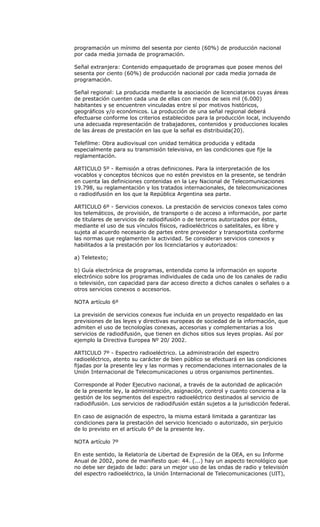 programación un mínimo del sesenta por ciento (60%) de producción nacional
por cada media jornada de programación.

Señal extranjera: Contenido empaquetado de programas que posee menos del
sesenta por ciento (60%) de producción nacional por cada media jornada de
programación.

Señal regional: La producida mediante la asociación de licenciatarios cuyas áreas
de prestación cuenten cada una de ellas con menos de seis mil (6.000)
habitantes y se encuentren vinculadas entre sí por motivos históricos,
geográficos y/o económicos. La producción de una señal regional deberá
efectuarse conforme los criterios establecidos para la producción local, incluyendo
una adecuada representación de trabajadores, contenidos y producciones locales
de las áreas de prestación en las que la señal es distribuida(20).

Telefilme: Obra audiovisual con unidad temática producida y editada
especialmente para su transmisión televisiva, en las condiciones que fije la
reglamentación.

ARTICULO 5º - Remisión a otras definiciones. Para la interpretación de los
vocablos y conceptos técnicos que no estén previstos en la presente, se tendrán
en cuenta las definiciones contenidas en la Ley Nacional de Telecomunicaciones
19.798, su reglamentación y los tratados internacionales, de telecomunicaciones
o radiodifusión en los que la República Argentina sea parte.

ARTICULO 6º - Servicios conexos. La prestación de servicios conexos tales como
los telemáticos, de provisión, de transporte o de acceso a información, por parte
de titulares de servicios de radiodifusión o de terceros autorizados por éstos,
mediante el uso de sus vínculos físicos, radioeléctricos o satelitales, es libre y
sujeta al acuerdo necesario de partes entre proveedor y transportista conforme
las normas que reglamenten la actividad. Se consideran servicios conexos y
habilitados a la prestación por los licenciatarios y autorizados:

a) Teletexto;

b) Guía electrónica de programas, entendida como la información en soporte
electrónico sobre los programas individuales de cada uno de los canales de radio
o televisión, con capacidad para dar acceso directo a dichos canales o señales o a
otros servicios conexos o accesorios.

NOTA artículo 6º

La previsión de servicios conexos fue incluida en un proyecto respaldado en las
previsiones de las leyes y directivas europeas de sociedad de la información, que
admiten el uso de tecnologías conexas, accesorias y complementarias a los
servicios de radiodifusión, que tienen en dichos sitios sus leyes propias. Así por
ejemplo la Directiva Europea Nº 20/ 2002.

ARTICULO 7º - Espectro radioeléctrico. La administración del espectro
radioeléctrico, atento su carácter de bien público se efectuará en las condiciones
fijadas por la presente ley y las normas y recomendaciones internacionales de la
Unión Internacional de Telecomunicaciones u otros organismos pertinentes.

Corresponde al Poder Ejecutivo nacional, a través de la autoridad de aplicación
de la presente ley, la administración, asignación, control y cuanto concierna a la
gestión de los segmentos del espectro radioeléctrico destinados al servicio de
radiodifusión. Los servicios de radiodifusión están sujetos a la jurisdicción federal.

En caso de asignación de espectro, la misma estará limitada a garantizar las
condiciones para la prestación del servicio licenciado o autorizado, sin perjuicio
de lo previsto en el artículo 6º de la presente ley.

NOTA artículo 7º

En este sentido, la Relatoría de Libertad de Expresión de la OEA, en su Informe
Anual de 2002, pone de manifiesto que: 44. (...) hay un aspecto tecnológico que
no debe ser dejado de lado: para un mejor uso de las ondas de radio y televisión
del espectro radioeléctrico, la Unión Internacional de Telecomunicaciones (UIT),
 