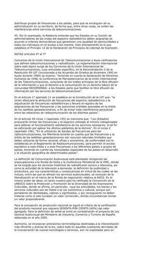 distribuye grupos de frecuencias a los países, para que se encarguen de su
administración en su territorio, de forma que, entre otras cosas, se eviten las
interferencias entre servicios de telecomunicaciones.

45. Por lo expresado, la Relatoría entiende que los Estados en su función de
administradores de las ondas del espectro radioeléctrico deben asignarlas de
acuerdo a criterios democráticos que garanticen una igualdad de oportunidades a
todos los individuos en el acceso a los mismos. Esto precisamente es lo que
establece el Principio 12 de la Declaración de Principios de Libertad de Expresión.

NOTAS artículos 4º al 7º

Convenios de la Unión Internacional de Telecomunicaciones y leyes ratificatorias
que definen telecomunicaciones y radiodifusión. La reglamentación internacional
sobre este tópico surge de los Convenios de la Unión Internacional de
Telecomunicaciones, cuyo articulado específico, en la Recomendación 2 de la
Resolución 69 UIT (incorporada a los Acuerdos de Ginebra de diciembre 1992 en
Kyoto durante 1994) se expone: “teniendo en cuenta la Declaración de Derechos
Humanos de 1948, la Conferencia de Plenipotenciarios de la Unión Internacional
de las Telecomunicaciones, consciente de los nobles principios de la libre difusión
de la información y que el derecho a la comunicación es un derecho básico de la
comunidad RECOMIENDA: a los Estados parte que faciliten la libre difusión de
información por los servicios de telecomunicaciones”.

En el artículo 1° apartado 11 se establece en la Constitución de la UIT que: “la
Unión efectuará la atribución de frecuencias del espectro radioeléctrico y la
adjudicación de frecuencias radioeléctricas y llevará el registro de las
asignaciones de las frecuencias y las posiciones orbitales asociadas en la órbita
de los satélites geoestacionarios, a fin de evitar toda interferencia perjudicial
entre las estaciones de radiocomunicación de los distintos países”.

En el artículo 44 inciso 1 (apartado 195) se menciona que: “Los (Estados)
procurarán limitar las frecuencias y el espectro utilizado al mínimo indispensable
para obtener el funcionamiento satisfactorio de los servicios necesarios. A tal fin
se esforzarán por aplicar los últimos adelantos de la técnica”. En el inciso 2
(apartado 196): “En la utilización de bandas de frecuencias para las
radiocomunicaciones, los Miembros tendrán en cuenta que las frecuencias y la
órbita de los satélites geoestacionarios son recursos naturales limitados que
deben utilizarse de forma racional, eficaz y económica, de conformidad con lo
establecido en el Reglamento de Radiocomunicaciones, para permitir el acceso
equitativo a esta órbita y a esas frecuencias a los diferentes países o grupos de
países, teniendo en cuenta las necesidades especiales de los países en desarrollo
y la situación geográfica de determinados países”.

La definición de Comunicación Audiovisual está planteada recogiendo las
preocupaciones a la Ronda de Doha y la Conferencia Ministerial de la OMC, donde
se ha exigido que los servicios históricos de radiodifusión sonora y televisiva, así
como la actividad de la televisión a demanda, la definición de publicidad y
productora, por sus características y consecuencias en virtud de las cuales se las
incluye, entre las que se alinean los servicios audiovisuales, se excluyan de la
liberalización en el marco de la Ronda de negociación relativa al AGCS. En el
mismo orden de ideas, en tanto nuestro país ha ratificado la Convención de la
UNESCO sobre la Protección y Promoción de la Diversidad de las Expresiones
Culturales, donde se afirma, en particular, «que las actividades, los bienes y los
servicios culturales son de índole a la vez económica y cultural, porque son
portadores de identidades, valores y significados, y por consiguiente no deben
tratarse como si solo tuviesen un valor comercial», dichas circunstancias toman
un valor preponderante.

Para la concepción de producción nacional se siguió el criterio de la certificación
del producto nacional que requiere SESENTA POR CIENTO (60%) del valor
agregado. Para la definición de señal se tomó en consideración el proyecto de Ley
General Audiovisual del Ministerio de Industria, Comercio y Turismo de España
elaborado en el año 2005.

Asimismo, se incorporan precisiones terminológicas destinadas a la interpretación
más eficiente y precisa de la ley, sobre todo en aquellas cuestiones derivadas de
la incorporación de nuevas tecnologías o servicios, aún no explotadas pero en
 