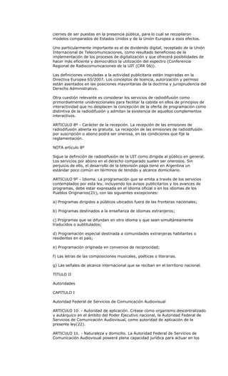 ciernes de ser puestas en la presencia pública, para lo cual se recopilaron
modelos comparados de Estados Unidos y de la Unión Europea a esos efectos.

Uno particularmente importante es el de dividendo digital, receptado de la Unión
Internacional de Telecomunicaciones, como resultado beneficioso de la
implementación de los procesos de digitalización y que ofrecerá posibilidades de
hacer más eficiente y democrático la utilización del espectro (Conferencia
Regional de Radiocomunicaciones de la UIT (CRR 06)).

Las definiciones vinculadas a la actividad publicitaria están inspiradas en la
Directiva Europea 65/2007. Los conceptos de licencia, autorización y permiso
están asentados en las posiciones mayoritarias de la doctrina y jurisprudencia del
Derecho Administrativo.

Otra cuestión relevante es considerar los servicios de radiodifusión como
primordialmente unidireccionales para facilitar la cabida en ellos de principios de
interactividad que no desplacen la concepción de la oferta de programación como
distintiva de la radiodifusión y admitan la existencia de aquellos complementos
interactivos.

ARTICULO 8º - Carácter de la recepción. La recepción de las emisiones de
radiodifusión abierta es gratuita. La recepción de las emisiones de radiodifusión
por suscripción o abono podrá ser onerosa, en las condiciones que fije la
reglamentación.

NOTA artículo 8º

Sigue la definición de radiodifusión de la UIT como dirigida al público en general.
Los servicios por abono en el derecho comparado suelen ser onerosos. Sin
perjuicio de ello, el desarrollo de la televisión paga tiene en Argentina un
estándar poco común en términos de tendido y alcance domiciliario.

ARTICULO 9º - Idioma. La programación que se emita a través de los servicios
contemplados por esta ley, incluyendo los avisos publicitarios y los avances de
programas, debe estar expresada en el idioma oficial o en los idiomas de los
Pueblos Originarios(21), con las siguientes excepciones:

a) Programas dirigidos a públicos ubicados fuera de las fronteras nacionales;

b) Programas destinados a la enseñanza de idiomas extranjeros;

c) Programas que se difundan en otro idioma y que sean simultáneamente
traducidos o subtitulados;

d) Programación especial destinada a comunidades extranjeras habitantes o
residentes en el país;

e) Programación originada en convenios de reciprocidad;

f) Las letras de las composiciones musicales, poéticas o literarias.

g) Las señales de alcance internacional que se reciban en el territorio nacional.

TITULO II

Autoridades

CAPITULO I

Autoridad Federal de Servicios de Comunicación Audiovisual

ARTICULO 10. - Autoridad de aplicación. Créase como organismo descentralizado
y autárquico en el ámbito del Poder Ejecutivo nacional, la Autoridad Federal de
Servicios de Comunicación Audiovisual, como autoridad de aplicación de la
presente ley(22).

ARTICULO 11. - Naturaleza y domicilio. La Autoridad Federal de Servicios de
Comunicación Audiovisual poseerá plena capacidad jurídica para actuar en los
 