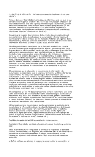 circulación de la información y de los programas audiovisuales en el mercado
interior”.

Y siguen diciendo: “Los Estados miembros para determinar caso por caso si una
emisión difundida por un prestador del servicio de comunicación establecido en
otro Estado miembro está total o principalmente dirigida a su territorio, podrán
aducir indicadores tales como el origen de los ingresos por publicidad y/o por
abonados, la lengua principal del servicio o la existencia de programas o
comunicaciones comerciales destinadas específicamente al público del Estado
miembro de recepción” (fundamentos 31 al 34).

En cuanto a la vocación de crecimiento de los niveles de universalización del
aprovechamiento de las tecnologías de la comunicación y la información, el
espíritu del proyecto es conteste con los mandatos históricos emergentes de las
Declaraciones y Planes de Acción de las Cumbres Mundiales de la Sociedad de la
Información de Ginebra y Túnez de 2003 y 2005, diciendo ellas:

5 Reafirmamos nuestro compromiso con lo dispuesto en el artículo 29 de la
Declaración Universal de Derechos Humanos, a saber, que toda persona tiene
deberes respecto a la comunidad, puesto que sólo en ella puede desarrollar libre
y plenamente su personalidad, y que, en el ejercicio de sus derechos y
libertades, toda persona estará solamente sujeta a las limitaciones establecidas
por la ley con el único fin de asegurar el reconocimiento y el respeto de los
derechos y libertades de los demás, y de satisfacer las justas exigencias de la
moral, del orden público y del bienestar general en una sociedad democrática. El
ejercicio de estos derechos y libertades no debe contradecir en ningún caso los
objetivos y principios de las Naciones Unidas. Por esa razón, tenemos que
fomentar una sociedad de la información en la que se respete la dignidad
humana.

8 Reconocemos que la educación, el conocimiento, la información y la
comunicación son esenciales para el progreso, la iniciativa y el bienestar de los
seres humanos. Por otra parte, las tecnologías de la información y la
comunicación (TIC) tienen inmensas repercusiones en prácticamente todos los
aspectos de nuestras vidas. El rápido progreso de estas tecnologías brinda
oportunidades sin precedentes para alcanzar niveles más elevados de desarrollo.
Gracias a la capacidad de las TIC para reducir las consecuencias de muchos
obstáculos tradicionales, especialmente el tiempo y la distancia, por primera vez
en la historia se puede utilizar el vasto potencial de estas tecnologías en beneficio
de millones de personas en todo el mundo.

9 Reconocemos que las TIC deben considerarse como un instrumento y no como
un fin en sí mismas. En condiciones favorables estas tecnologías pueden ser un
instrumento muy eficaz para acrecentar la productividad, generar crecimiento
económico, crear empleos y posibilidades de contratación, así como para mejorar
la calidad de la vida de todos. Por otra parte, pueden promover el diálogo entre
las personas, las naciones y las civilizaciones.

10 Somos plenamente conscientes de que las ventajas de la revolución de la
tecnología de la información están en la actualidad desigualmente distribuidas
entre los países desarrollados y en desarrollo, así como en las sociedades.
Estamos plenamente comprometidos a hacer de esta brecha digital una
oportunidad digital para todos, especialmente aquellos que corren peligro de
quedar rezagados y aún más marginalizados. (Declaración Cumbre Mundial de la
Sociedad de la Información -CMSI- Ginebra 2003).

En el Plan de Acción de la CMSI se prevé entre otros aspectos:

Apartado 8. Diversidad e identidad culturales, diversidad lingüística y contenido
local

23 La diversidad cultural y lingüística, al promover el respeto de la identidad
cultural, las tradiciones y las religiones, es fundamental para el desarrollo de una
sociedad de la información basada en el diálogo entre culturas y en una
cooperación regional e internacional. Es un factor importante del desarrollo
sostenible.

a) Definir políticas que alienten el respeto, la conservación, la promoción y el
 