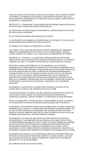 control por parte de la Sindicatura General de la Nación y de la Auditoría General
de la Nación. Es obligación permanente e inexcusable del directorio dar a sus
actos publicidad y transparencia en materia de recursos, gastos, nombramientos
de personal y contrataciones.

ARTICULO 13. - Presupuesto. El presupuesto de la Autoridad Federal de Servicios
de Comunicación Audiovisual estará conformado por:

a) El gravamen que deben pagar los licenciatarios y demás titulares de servicios
de comunicación audiovisual;

b) Los importes resultantes de la aplicación de multas;

c) Las donaciones y/o legados y/o subsidios que se le otorguen; d) Los recursos
presupuestarios provenientes del Tesoro nacional; y

e) Cualquier otro ingreso que legalmente se prevea.

Las multas y otras sanciones pecuniarias no serán canjeables por publicidad o
espacios de propaganda oficial o de bien común o interés público, pública o
privada, estatal o no estatal, ni por ninguna otra contraprestación en especie.

ARTICULO 14. - Directorio. La conducción y administración de la Autoridad
Federal de Servicios de Comunicación Audiovisual será ejercida por un directorio
integrado por siete (7) miembros nombrados por el Poder Ejecutivo nacional.

El directorio estará conformado por un (1) presidente y un (1) director
designados por el Poder Ejecutivo nacional; tres (3) directores propuestos por la
Comisión Bicameral de Promoción y Seguimiento de la Comunicación Audiovisual,
que serán seleccionados por ésta a propuesta de los bloques parlamentarios,
correspondiendo uno (1) a la mayoría o primer minoría, uno (1) a la segunda
minoría y uno (1) a la tercer minoría parlamentarias; dos (2) directores a
propuesta del Consejo Federal de Comunicación Audiovisual, debiendo uno de
ellos ser un académico representante de las facultades o carreras de ciencias de
la información, ciencias de la comunicación o periodismo de universidades
nacionales.

El presidente y los directores no podrán tener intereses o vínculos con los
asuntos bajo su órbita en las condiciones de la ley 25.188.

Los directores deben ser personas de alta calificación profesional en materia de
comunicación social y poseer una reconocida trayectoria democrática y
republicana, pluralista y abierta al debate y al intercambio de ideas diferentes.

Previo a la designación, el Poder Ejecutivo nacional deberá publicar el nombre y
los antecedentes curriculares de las personas propuestas para el directorio.

El presidente y los directores durarán en sus cargos cuatro (4) años y podrán ser
reelegidos por un período. La conformación del directorio se efectuará dentro de
los dos (2) años anteriores a la finalización del mandato del titular del Poder
Ejecutivo nacional, debiendo existir dos (2) años de diferencia entre el inicio del
mandato de los directores y del Poder Ejecutivo nacional.

El presidente y los directores sólo podrán ser removidos de sus cargos por
incumplimiento o mal desempeño de sus funciones o por estar incurso en las
incompatibilidades previstas por la ley 25.188. La remoción deberá ser aprobada
por los dos tercios (2/3) del total de los integrantes del Consejo Federal de
Comunicación Audiovisual, mediante un procedimiento en el que se haya
garantizado en forma amplia el derecho de defensa, debiendo la resolución que
se adopta al respecto estar debidamente fundada en las causales antes previstas.

El presidente del directorio es el representante legal de la Autoridad Federal de
Servicios de Comunicación Audiovisual, estando a su cargo presidir y convocar
las reuniones del directorio, según el reglamento dictado por la autoridad de
aplicación en uso de sus facultades.

Las votaciones serán por mayoría simple.
 