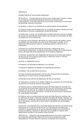 CAPITULO II

Consejo Federal de Comunicación Audiovisual

ARTICULO 15. - Consejo Federal de Comunicación Audiovisual. Creación. Créase,
en el ámbito de la Autoridad Federal de Servicios de Comunicación
Audiovisual(27), el Consejo Federal de Comunicación Audiovisual, el cual tendrá
las siguientes misiones y funciones:

a) Colaborar y asesorar en el diseño de la política pública de radiodifusión;

b) Proponer pautas para la elaboración de los pliegos de bases y condiciones para
los llamados a concurso o adjudicación directa de licencias;

c) Confeccionar y elevar a la consideración del Poder Ejecutivo nacional el listado
de eventos de trascendente interés público mencionado en el articulado del título
III capítulo VII de la presente ley;

d) Presentar ante el Defensor del Público los requerimientos del público cuando
se solicitare esa intervención por parte de los interesados o cuando, por la
relevancia institucional del reclamo, considerase oportuno intervenir en su
tramitación;

e) Brindar a la Comisión Bicameral de Promoción y Seguimiento de la
Comunicación Audiovisual, un informe anual sobre el estado de cumplimiento de
la ley y del desarrollo de la radiodifusión en la República Argentina;

f) Convocar anualmente a los integrantes del directorio de la Autoridad Federal
de Servicios de Comunicación Audiovisual, a efectos de recibir un informe
pormenorizado de gestión;

g) Dictar su reglamento interno;

h) Asesorar a la autoridad de aplicación a su solicitud;

i) Proponer la adopción de medidas a la autoridad de aplicación;

j) Proponer a los jurados de los concursos;

k) Crear comisiones permanentes o ad hoc para el tratamiento de temáticas
específicas en el marco de sus competencias(28);

l) Entender en los criterios de elaboración del Plan de Servicios;

m) Seleccionar, con base en un modelo objetivo de evaluación, los proyectos que
se presenten al Fondo de Fomento Concursable;

n) Proponer para su nombramiento por parte del Poder Ejecutivo nacional, dos
(2) directores de la Autoridad Federal de Servicios de Comunicación Audiovisual,
debiendo uno de ellos ser un académico representante de las facultades o
carreras de ciencias de la información, ciencias de la comunicación o periodismo
de universidades nacionales;

ñ) Proponer para su nombramiento por parte del Poder Ejecutivo nacional, dos
(2) directores de Radio y Televisión Argentina Sociedad del Estado, debiendo uno
de ellos ser un académico representante de las facultades o carreras de ciencias
de la información, ciencias de la comunicación o periodismo de universidades
nacionales;

o) Remover a los directores de la Autoridad Federal de Servicios de Comunicación
Audiovisual por el voto de los dos tercios (2/3) del total de sus integrantes
mediante un procedimiento en el que se haya garantizado en forma amplia el
derecho de defensa, debiendo la resolución que se adopta al respecto estar
debidamente fundada en las causales antes previstas.

ARTICULO 16. - Integración del Consejo Federal de Comunicación Audiovisual.
Los integrantes del Consejo Federal de Comunicación Audiovisual serán
designados por el Poder Ejecutivo nacional, a propuesta de los sectores y
 