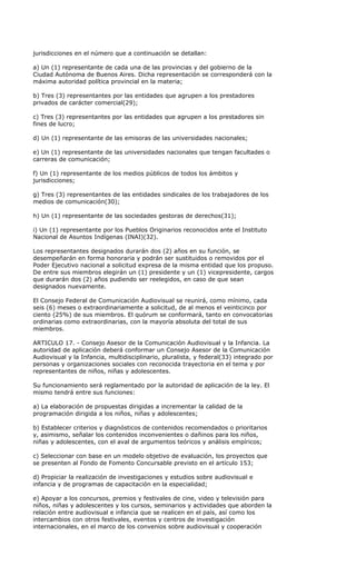 jurisdicciones en el número que a continuación se detallan:

a) Un (1) representante de cada una de las provincias y del gobierno de la
Ciudad Autónoma de Buenos Aires. Dicha representación se corresponderá con la
máxima autoridad política provincial en la materia;

b) Tres (3) representantes por las entidades que agrupen a los prestadores
privados de carácter comercial(29);

c) Tres (3) representantes por las entidades que agrupen a los prestadores sin
fines de lucro;

d) Un (1) representante de las emisoras de las universidades nacionales;

e) Un (1) representante de las universidades nacionales que tengan facultades o
carreras de comunicación;

f) Un (1) representante de los medios públicos de todos los ámbitos y
jurisdicciones;

g) Tres (3) representantes de las entidades sindicales de los trabajadores de los
medios de comunicación(30);

h) Un (1) representante de las sociedades gestoras de derechos(31);

i) Un (1) representante por los Pueblos Originarios reconocidos ante el Instituto
Nacional de Asuntos Indígenas (INAI)(32).

Los representantes designados durarán dos (2) años en su función, se
desempeñarán en forma honoraria y podrán ser sustituidos o removidos por el
Poder Ejecutivo nacional a solicitud expresa de la misma entidad que los propuso.
De entre sus miembros elegirán un (1) presidente y un (1) vicepresidente, cargos
que durarán dos (2) años pudiendo ser reelegidos, en caso de que sean
designados nuevamente.

El Consejo Federal de Comunicación Audiovisual se reunirá, como mínimo, cada
seis (6) meses o extraordinariamente a solicitud, de al menos el veinticinco por
ciento (25%) de sus miembros. El quórum se conformará, tanto en convocatorias
ordinarias como extraordinarias, con la mayoría absoluta del total de sus
miembros.

ARTICULO 17. - Consejo Asesor de la Comunicación Audiovisual y la Infancia. La
autoridad de aplicación deberá conformar un Consejo Asesor de la Comunicación
Audiovisual y la Infancia, multidisciplinario, pluralista, y federal(33) integrado por
personas y organizaciones sociales con reconocida trayectoria en el tema y por
representantes de niños, niñas y adolescentes.

Su funcionamiento será reglamentado por la autoridad de aplicación de la ley. El
mismo tendrá entre sus funciones:

a) La elaboración de propuestas dirigidas a incrementar la calidad de la
programación dirigida a los niños, niñas y adolescentes;

b) Establecer criterios y diagnósticos de contenidos recomendados o prioritarios
y, asimismo, señalar los contenidos inconvenientes o dañinos para los niños,
niñas y adolescentes, con el aval de argumentos teóricos y análisis empíricos;

c) Seleccionar con base en un modelo objetivo de evaluación, los proyectos que
se presenten al Fondo de Fomento Concursable previsto en el artículo 153;

d) Propiciar la realización de investigaciones y estudios sobre audiovisual e
infancia y de programas de capacitación en la especialidad;

e) Apoyar a los concursos, premios y festivales de cine, video y televisión para
niños, niñas y adolescentes y los cursos, seminarios y actividades que aborden la
relación entre audiovisual e infancia que se realicen en el país, así como los
intercambios con otros festivales, eventos y centros de investigación
internacionales, en el marco de los convenios sobre audiovisual y cooperación
 
