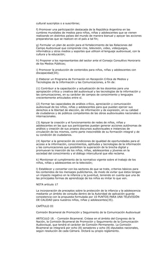 cultural suscriptos o a suscribirse;

f) Promover una participación destacada de la República Argentina en las
cumbres mundiales de medios para niños, niñas y adolescentes que se vienen
realizando en distintos países del mundo de manera bianual y apoyar las acciones
preparatorias que se realicen en el país a tal fin;

g) Formular un plan de acción para el fortalecimiento de las Relaciones del
Campo Audiovisual que comprende cine, televisión, video, videojuegos,
informática y otros medios y soportes que utilicen el lenguaje audiovisual, con la
cultura y la educación;

h) Proponer a los representantes del sector ante el Consejo Consultivo Honorario
de los Medios Públicos;

i) Promover la producción de contenidos para niños, niñas y adolescentes con
discapacidad(34);

j) Elaborar un Programa de Formación en Recepción Crítica de Medios y
Tecnologías de la Información y las Comunicaciones, a fin de:

(1) Contribuir a la capacitación y actualización de los docentes para una
apropiación crítica y creativa del audiovisual y las tecnologías de la información y
las comunicaciones, en su carácter de campos de conocimiento y lenguajes
crecientemente articulados entre sí.

(2) Formar las capacidades de análisis crítico, apreciación y comunicación
audiovisual de los niños, niñas y adolescentes para que puedan ejercer sus
derechos a la libertad de elección, de información y de expresión, en su calidad
de ciudadanos y de públicos competentes de las obras audiovisuales nacionales e
internacionales.

(3) Apoyar la creación y el funcionamiento de redes de niños, niñas y
adolescentes en las que sus participantes puedan generar acciones autónomas de
análisis y creación de sus propios discursos audiovisuales e instancias de
circulación de los mismos, como parte inescindible de su formación integral y de
su condición de ciudadanos.

(4) Aportar a la generación de condiciones de igualdad de oportunidades para el
acceso a la información, conocimientos, aptitudes y tecnologías de la información
y las comunicaciones que posibiliten la superación de la brecha digital y
promuevan la inserción de los niños, niñas, adolescentes y jóvenes en la
sociedad del conocimiento y el diálogo intercultural que ella reclama.

k) Monitorear el cumplimiento de la normativa vigente sobre el trabajo de los
niños, niñas y adolescentes en la televisión;

l) Establecer y concertar con los sectores de que se trate, criterios básicos para
los contenidos de los mensajes publicitarios, de modo de evitar que éstos tengan
un impacto negativo en la infancia y la juventud, teniendo en cuenta que una de
las principales formas de aprendizaje de los niños es imitar lo que ven.

NOTA artículo 17

La incorporación de preceptos sobre la protección de la infancia y la adolescencia
mediante un ámbito de consulta dentro de la Autoridad de aplicación guarda
consistencia con la propuesta formulada por 10 PUNTOS PARA UNA TELEVISIÓN
DE CALIDAD para nuestros niños, niñas y adolescentes(35).

CAPÍTULO III

Comisión Bicameral de Promoción y Seguimiento de la Comunicación Audiovisual

ARTICULO 18. - Comisión Bicameral. Créase en el ámbito del Congreso de la
Nación, la Comisión Bicameral de Promoción y Seguimiento de la Comunicación
Audiovisual, que tendrá el carácter de Comisión Permanente. La Comisión
Bicameral se integrará por ocho (8) senadores y ocho (8) diputados nacionales,
según resolución de cada Cámara. Dictará su propio reglamento.
 