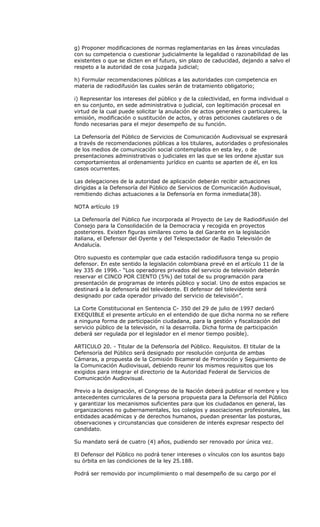 g) Proponer modificaciones de normas reglamentarias en las áreas vinculadas
con su competencia o cuestionar judicialmente la legalidad o razonabilidad de las
existentes o que se dicten en el futuro, sin plazo de caducidad, dejando a salvo el
respeto a la autoridad de cosa juzgada judicial;

h) Formular recomendaciones públicas a las autoridades con competencia en
materia de radiodifusión las cuales serán de tratamiento obligatorio;

i) Representar los intereses del público y de la colectividad, en forma individual o
en su conjunto, en sede administrativa o judicial, con legitimación procesal en
virtud de la cual puede solicitar la anulación de actos generales o particulares, la
emisión, modificación o sustitución de actos, y otras peticiones cautelares o de
fondo necesarias para el mejor desempeño de su función.

La Defensoría del Público de Servicios de Comunicación Audiovisual se expresará
a través de recomendaciones públicas a los titulares, autoridades o profesionales
de los medios de comunicación social contemplados en esta ley, o de
presentaciones administrativas o judiciales en las que se les ordene ajustar sus
comportamientos al ordenamiento jurídico en cuanto se aparten de él, en los
casos ocurrentes.

Las delegaciones de la autoridad de aplicación deberán recibir actuaciones
dirigidas a la Defensoría del Público de Servicios de Comunicación Audiovisual,
remitiendo dichas actuaciones a la Defensoría en forma inmediata(38).

NOTA artículo 19

La Defensoría del Público fue incorporada al Proyecto de Ley de Radiodifusión del
Consejo para la Consolidación de la Democracia y recogida en proyectos
posteriores. Existen figuras similares como la del Garante en la legislación
italiana, el Defensor del Oyente y del Telespectador de Radio Televisión de
Andalucía.

Otro supuesto es contemplar que cada estación radiodifusora tenga su propio
defensor. En este sentido la legislación colombiana prevé en el artículo 11 de la
ley 335 de 1996.- “Los operadores privados del servicio de televisión deberán
reservar el CINCO POR CIENTO (5%) del total de su programación para
presentación de programas de interés público y social. Uno de estos espacios se
destinará a la defensoría del televidente. El defensor del televidente será
designado por cada operador privado del servicio de televisión”.

La Corte Constitucional en Sentencia C- 350 del 29 de julio de 1997 declaró
EXEQUIBLE el presente artículo en el entendido de que dicha norma no se refiere
a ninguna forma de participación ciudadana, para la gestión y fiscalización del
servicio público de la televisión, ni la desarrolla. Dicha forma de participación
deberá ser regulada por el legislador en el menor tiempo posible).

ARTICULO 20. - Titular de la Defensoría del Público. Requisitos. El titular de la
Defensoría del Público será designado por resolución conjunta de ambas
Cámaras, a propuesta de la Comisión Bicameral de Promoción y Seguimiento de
la Comunicación Audiovisual, debiendo reunir los mismos requisitos que los
exigidos para integrar el directorio de la Autoridad Federal de Servicios de
Comunicación Audiovisual.

Previo a la designación, el Congreso de la Nación deberá publicar el nombre y los
antecedentes curriculares de la persona propuesta para la Defensoría del Público
y garantizar los mecanismos suficientes para que los ciudadanos en general, las
organizaciones no gubernamentales, los colegios y asociaciones profesionales, las
entidades académicas y de derechos humanos, puedan presentar las posturas,
observaciones y circunstancias que consideren de interés expresar respecto del
candidato.

Su mandato será de cuatro (4) años, pudiendo ser renovado por única vez.

El Defensor del Público no podrá tener intereses o vínculos con los asuntos bajo
su órbita en las condiciones de la ley 25.188.

Podrá ser removido por incumplimiento o mal desempeño de su cargo por el
 