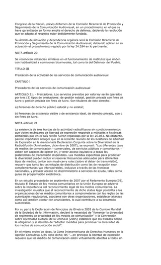Congreso de la Nación, previo dictamen de la Comisión Bicameral de Promoción y
Seguimiento de la Comunicación Audiovisual, en un procedimiento en el que se
haya garantizado en forma amplia el derecho de defensa, debiendo la resolución
que se adopta al respecto estar debidamente fundada.

Su ámbito de actuación y dependencia orgánica será la Comisión Bicameral de
Promoción y Seguimiento de la Comunicación Audiovisual, debiendo aplicar en su
actuación el procedimiento reglado por la ley 24.284 en lo pertinente.

NOTA artículo 20

Se reconocen instancias similares en el funcionamiento de institutos que rinden
con habitualidad a comisiones bicamerales, tal como la del Defensor del Pueblo.

TITULO III

Prestación de la actividad de los servicios de comunicación audiovisual

CAPITULO I

Prestadores de los servicios de comunicación audiovisual

ARTICULO 21. - Prestadores. Los servicios previstos por esta ley serán operados
por tres (3) tipos de prestadores: de gestión estatal, gestión privada con fines de
lucro y gestión privada sin fines de lucro. Son titulares de este derecho:

a) Personas de derecho público estatal y no estatal;

b) Personas de existencia visible o de existencia ideal, de derecho privado, con o
sin fines de lucro.

NOTA artículo 21

La existencia de tres franjas de la actividad radiodifusora sin condicionamientos
que violen estándares de libertad de expresión responde a múltiples e históricas
demandas que en el país recién fueron reparadas por la ley 26.053. No obstante,
parece importante recoger que en la reciente reunión de los Relatores de Libertad
de Expresión en la mencionada Declaración Conjunta sobre la Diversidad en la
Radiodifusión (Amsterdam, diciembre de 2007), se expresó: “Los diferentes tipos
de medios de comunicación - comerciales, de servicios públicos y comunitarios -
deben ser capaces de operar en, y tener acceso equitativo a todas las
plataformas de transmisión disponibles. Las medidas especificas para promover
la diversidad pueden incluir el reservar frecuencias adecuadas para diferentes
tipos de medios, contar con must-carry rules (sobre el deber de transmisión),
requerir que tanto las tecnologías de distribución como las de recepción sean
complementarias y/o interoperables, inclusive a través de las fronteras
nacionales, y proveer acceso no discriminatorio a servicios de ayuda, tales como
guías de programación electrónica.

En un estudio presentado en septiembre de 2007 por el Parlamento Europeo(39),
titulado El Estado de los medios comunitarios en la Unión Europea se advierte
sobre la importancia del reconocimiento legal de los medios comunitarios. La
investigación muestra que el reconocimiento de dicho status legal posibilita a las
organizaciones de los medios comunitarios a comprometerse con las reglas de las
autoridades regulatorias, asociarse con otras organizaciones, establecer alianzas
como así también contar con anunciantes, lo cual contribuye a su desarrollo
sustentable.

Por su parte la Declaración de Principios de Ginebra 2003 de la Cumbre Mundial
de la Sociedad de la Información, declaró la necesidad de “fomentar la diversidad
de regímenes de propiedad de los medios de comunicación” y la Convención
sobre Diversidad Cultural de la UNESCO (2005) establece que los Estados tienen
la obligación y el derecho de “adoptar medidas para promover la diversidad de
los medios de comunicación social”.

En el mismo orden de ideas, la Corte Interamericana de Derechos Humanos en la
Opinión Consultiva 5/85 tiene dicho: 85 “...en principio la libertad de expresión
requiere que los medios de comunicación estén virtualmente abiertos a todos sin
 