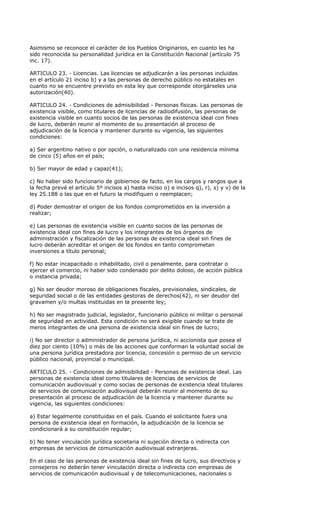 Asimismo se reconoce el carácter de los Pueblos Originarios, en cuanto les ha
sido reconocida su personalidad jurídica en la Constitución Nacional (artículo 75
inc. 17).

ARTICULO 23. - Licencias. Las licencias se adjudicarán a las personas incluidas
en el artículo 21 inciso b) y a las personas de derecho público no estatales en
cuanto no se encuentre previsto en esta ley que corresponde otorgárseles una
autorización(40).

ARTICULO 24. - Condiciones de admisibilidad - Personas físicas. Las personas de
existencia visible, como titulares de licencias de radiodifusión, las personas de
existencia visible en cuanto socios de las personas de existencia ideal con fines
de lucro, deberán reunir al momento de su presentación al proceso de
adjudicación de la licencia y mantener durante su vigencia, las siguientes
condiciones:

a) Ser argentino nativo o por opción, o naturalizado con una residencia mínima
de cinco (5) años en el país;

b) Ser mayor de edad y capaz(41);

c) No haber sido funcionario de gobiernos de facto, en los cargos y rangos que a
la fecha prevé el artículo 5º incisos a) hasta inciso o) e incisos q), r), s) y v) de la
ley 25.188 o las que en el futuro la modifiquen o reemplacen;

d) Poder demostrar el origen de los fondos comprometidos en la inversión a
realizar;

e) Las personas de existencia visible en cuanto socios de las personas de
existencia ideal con fines de lucro y los integrantes de los órganos de
administración y fiscalización de las personas de existencia ideal sin fines de
lucro deberán acreditar el origen de los fondos en tanto comprometan
inversiones a título personal;

f) No estar incapacitado o inhabilitado, civil o penalmente, para contratar o
ejercer el comercio, ni haber sido condenado por delito doloso, de acción pública
o instancia privada;

g) No ser deudor moroso de obligaciones fiscales, previsionales, sindicales, de
seguridad social o de las entidades gestoras de derechos(42), ni ser deudor del
gravamen y/o multas instituidas en la presente ley;

h) No ser magistrado judicial, legislador, funcionario público ni militar o personal
de seguridad en actividad. Esta condición no será exigible cuando se trate de
meros integrantes de una persona de existencia ideal sin fines de lucro;

i) No ser director o administrador de persona jurídica, ni accionista que posea el
diez por ciento (10%) o más de las acciones que conforman la voluntad social de
una persona jurídica prestadora por licencia, concesión o permiso de un servicio
público nacional, provincial o municipal.

ARTICULO 25. - Condiciones de admisibilidad - Personas de existencia ideal. Las
personas de existencia ideal como titulares de licencias de servicios de
comunicación audiovisual y como socias de personas de existencia ideal titulares
de servicios de comunicación audiovisual deberán reunir al momento de su
presentación al proceso de adjudicación de la licencia y mantener durante su
vigencia, las siguientes condiciones:

a) Estar legalmente constituidas en el país. Cuando el solicitante fuera una
persona de existencia ideal en formación, la adjudicación de la licencia se
condicionará a su constitución regular;

b) No tener vinculación jurídica societaria ni sujeción directa o indirecta con
empresas de servicios de comunicación audiovisual extranjeras.

En el caso de las personas de existencia ideal sin fines de lucro, sus directivos y
consejeros no deberán tener vinculación directa o indirecta con empresas de
servicios de comunicación audiovisual y de telecomunicaciones, nacionales o
 