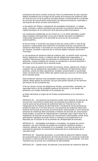 extranjeras del sector privado comercial. Para el cumplimiento de este requisito
deberá acreditarse que el origen de los fondos de la persona de existencia ideal
sin fines de lucro no se encuentra vinculado directa o indirectamente a empresas
de servicios de comunicación audiovisual y de telecomunicaciones, nacionales o
extranjeras del sector privado comercial(43);

c) No podrán ser filiales o subsidiarias de sociedades extranjeras, ni realizar
actos, contratos o pactos societarios que permitan una posición dominante del
capital extranjero en la conducción de la persona jurídica licenciataria.

Las condiciones establecidas en los incisos b) y c) no serán aplicables cuando
según tratados internacionales en los que la Nación sea parte se establezca
reciprocidad efectiva(44) en la actividad de servicios de comunicación
audiovisual(45);

d) No ser titular o accionista que posea el diez por ciento (10%) o más de las
acciones o cuotas partes que conforman la voluntad social de una persona de
existencia ideal titular o accionista de una persona de existencia ideal prestadora
por licencia, concesión o permiso de un servicio público nacional, provincial o
municipal;

e) Las personas de existencia ideal de cualquier tipo, no podrán emitir acciones,
bonos, debentures, títulos o cualquier tipo de obligaciones negociables, ni
constituir fideicomisos sobre sus acciones sin autorización de la autoridad de
aplicación, cuando mediante los mismos se concedieren a terceros derechos a
participar en la formación de la voluntad social.

En ningún caso se autoriza la emisión de acciones, bonos, debentures, títulos o
cualquier tipo de obligaciones negociables o constitución de fideicomisos sobre
acciones, cuando de estas operaciones resultase comprometido un porcentaje
mayor al treinta por ciento (30%) del capital social que concurre a la formación
de la voluntad social.

Esta prohibición alcanza a las sociedades autorizadas o que se autoricen a
realizar oferta pública de acciones, las que sólo podrán hacerlo en los términos
del artículo 54 de la presente ley;

f) No ser deudor moroso de obligaciones fiscales, previsionales, sindicales, de
seguridad social o de las entidades gestoras de derechos, ni ser deudor del
gravamen y/o multas instituidas en la presente ley;

g) Poder demostrar el origen de los fondos comprometidos en la inversión a
realizar.

ARTICULO 26. - Las personas de existencia visible como titulares de licencias de
servicios de comunicación audiovisual, las personas de existencia visible en
cuanto socios de las personas de existencia ideal con fines de lucro, los
integrantes de los órganos de administración y fiscalización de las personas de
existencia ideal con y sin fines de lucro y las personas de existencia ideal como
titulares de licencias de servicios de comunicación audiovisuales y como socias de
personas de existencia ideal accionistas o titulares de servicios de comunicación
audiovisuales, no podrán ser adjudicatarias ni participar bajo ningún título de la
explotación de licencias de servicios de comunicación audiovisuales cuando dicha
participación signifique de modo directo o indirecto el incumplimiento a lo
dispuesto por el artículo 45 de la presente ley (Multiplicidad de licencias).

ARTICULO 27. - Sociedades controladas y vinculadas. Los grados de control
societario, así como también los grados de vinculación societaria directa e
indirecta, deberán ser acreditados en su totalidad, a los fines de permitir a la
autoridad de aplicación el conocimiento fehaciente de la conformación de la
voluntad social.

ARTICULO 28. - Requisitos generales. La autoridad de aplicación deberá evaluar
las propuestas para la adjudicación de licencias teniendo en cuenta las exigencias
de esta ley y sobre la base del arraigo y propuesta comunicacional(46). Los otros
requisitos que se prevén son condiciones de admisibilidad.

ARTICULO 29. - Capital social. Se aplicarán a las personas de existencia ideal las
 